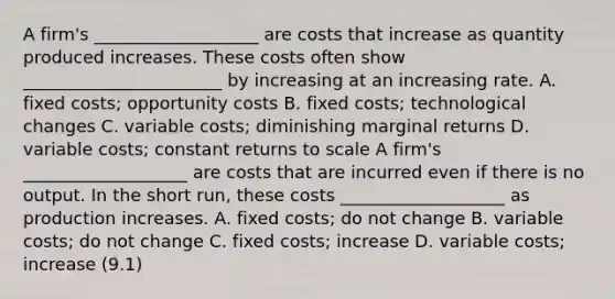 A firm's ___________________ are costs that increase as quantity produced increases. These costs often show _______________________ by increasing at an increasing rate. A. fixed costs; opportunity costs B. fixed costs; technological changes C. variable costs; diminishing marginal returns D. variable costs; constant returns to scale A firm's ___________________ are costs that are incurred even if there is no output. In the short run, these costs ___________________ as production increases. A. fixed costs; do not change B. variable costs; do not change C. fixed costs; increase D. variable costs; increase (9.1)