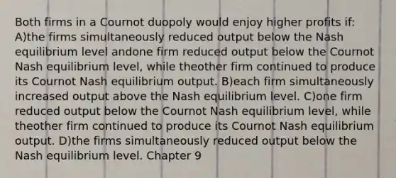 Both firms in a Cournot duopoly would enjoy higher profits if: A)the firms simultaneously reduced output below the Nash equilibrium level andone firm reduced output below the Cournot Nash equilibrium level, while theother firm continued to produce its Cournot Nash equilibrium output. B)each firm simultaneously increased output above the Nash equilibrium level. C)one firm reduced output below the Cournot Nash equilibrium level, while theother firm continued to produce its Cournot Nash equilibrium output. D)the firms simultaneously reduced output below the Nash equilibrium level. Chapter 9