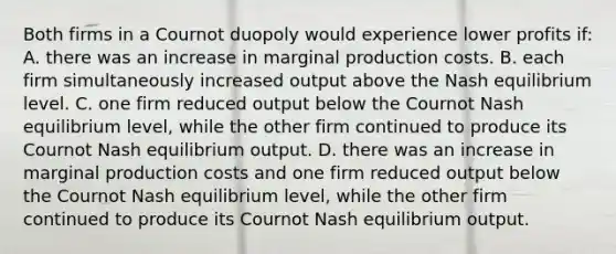 Both firms in a Cournot duopoly would experience lower profits if: A. there was an increase in marginal production costs. B. each firm simultaneously increased output above the Nash equilibrium level. C. one firm reduced output below the Cournot Nash equilibrium level, while the other firm continued to produce its Cournot Nash equilibrium output. D. there was an increase in marginal production costs and one firm reduced output below the Cournot Nash equilibrium level, while the other firm continued to produce its Cournot Nash equilibrium output.