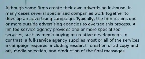 Although some firms create their own advertising in-house, in many cases several specialized companies work together to develop an advertising campaign. Typically, the firm retains one or more outside advertising agencies to oversee this process. A limited-service agency provides one or more specialized services, such as media buying or creative development. In contrast, a full-service agency supplies most or all of the services a campaign requires, including research, creation of ad copy and art, media selection, and production of the final messages.