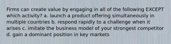 Firms can create value by engaging in all of the following EXCEPT which activity? a. launch a product offering simultaneously in multiple countries b. respond rapidly to a challenge when it arises c. imitate the business model of your strongest competitor d. gain a dominant position in key markets