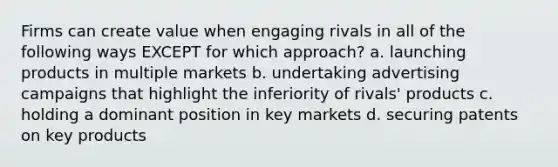 Firms can create value when engaging rivals in all of the following ways EXCEPT for which approach? a. launching products in multiple markets b. undertaking advertising campaigns that highlight the inferiority of rivals' products c. holding a dominant position in key markets d. securing patents on key products