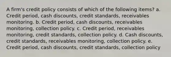 A firm's credit policy consists of which of the following items? a. Credit period, cash discounts, credit standards, receivables monitoring. b. Credit period, cash discounts, receivables monitoring, collection policy. c. Credit period, receivables monitoring, credit standards, collection policy. d. Cash discounts, credit standards, receivables monitoring, collection policy. e. Credit period, cash discounts, credit standards, collection policy