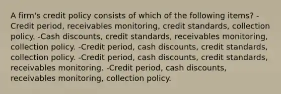 A firm's credit policy consists of which of the following items? -Credit period, receivables monitoring, credit standards, collection policy. -Cash discounts, credit standards, receivables monitoring, collection policy. -Credit period, cash discounts, credit standards, collection policy. -Credit period, cash discounts, credit standards, receivables monitoring. -Credit period, cash discounts, receivables monitoring, collection policy.