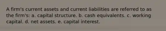 A firm's current assets and current liabilities are referred to as the firm's: a. capital structure. b. cash equivalents. c. working capital. d. net assets. e. capital interest.