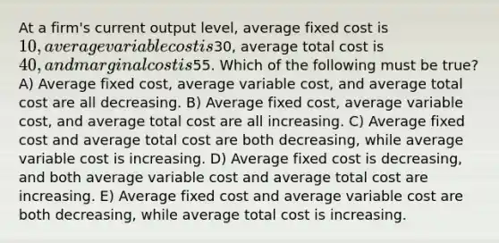 At a firm's current output level, average fixed cost is 10, average variable cost is30, average total cost is 40, and marginal cost is55. Which of the following must be true? A) Average fixed cost, average variable cost, and average total cost are all decreasing. B) Average fixed cost, average variable cost, and average total cost are all increasing. C) Average fixed cost and average total cost are both decreasing, while average variable cost is increasing. D) Average fixed cost is decreasing, and both average variable cost and average total cost are increasing. E) Average fixed cost and average variable cost are both decreasing, while average total cost is increasing.