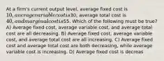 At a firm's current output level, average fixed cost is 10, average variable cost is30, average total cost is 40, and marginal cost is55. Which of the following must be true? A) Average fixed cost, average variable cost, and average total cost are all decreasing. B) Average fixed cost, average variable cost, and average total cost are all increasing. C) Average fixed cost and average total cost are both decreasing, while average variable cost is increasing. D) Average fixed cost is decreas