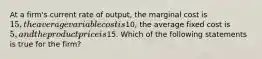 At a firm's current rate of output, the marginal cost is 15, the average variable cost is10, the average fixed cost is 5, and the product price is15. Which of the following statements is true for the firm?