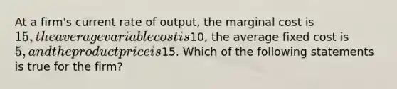 At a firm's current rate of output, the marginal cost is 15, the average variable cost is10, the average fixed cost is 5, and the product price is15. Which of the following statements is true for the firm?