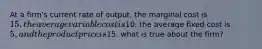 At a firm's current rate of output, the marginal cost is 15, the average variable cost is10, the average fixed cost is 5, and the product price is15. what is true about the firm?