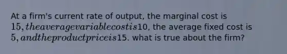 At a firm's current rate of output, the marginal cost is 15, the average variable cost is10, the average fixed cost is 5, and the product price is15. what is true about the firm?