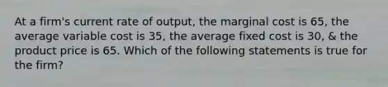 At a firm's current rate of output, the marginal cost is 65, the average variable cost is 35, the average fixed cost is 30, & the product price is 65. Which of the following statements is true for the firm?