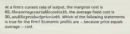 At a firm's current rate of output, the marginal cost is 65, the average variable cost is35, the average fixed cost is 30, and the product price is65. Which of the following statements is true for the firm? Economic profits are -- because price equals average -- cost.