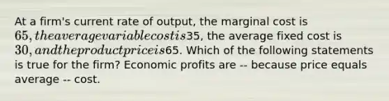 At a firm's current rate of output, the marginal cost is 65, the average variable cost is35, the average fixed cost is 30, and the product price is65. Which of the following statements is true for the firm? Economic profits are -- because price equals average -- cost.