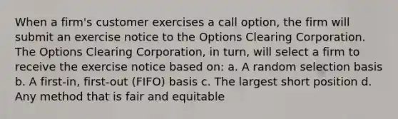 When a firm's customer exercises a call option, the firm will submit an exercise notice to the Options Clearing Corporation. The Options Clearing Corporation, in turn, will select a firm to receive the exercise notice based on: a. A random selection basis b. A first-in, first-out (FIFO) basis c. The largest short position d. Any method that is fair and equitable