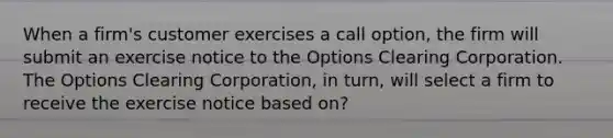 When a firm's customer exercises a call option, the firm will submit an exercise notice to the Options Clearing Corporation. The Options Clearing Corporation, in turn, will select a firm to receive the exercise notice based on?