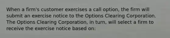 When a firm's customer exercises a call option, the firm will submit an exercise notice to the Options Clearing Corporation. The Options Clearing Corporation, in turn, will select a firm to receive the exercise notice based on: