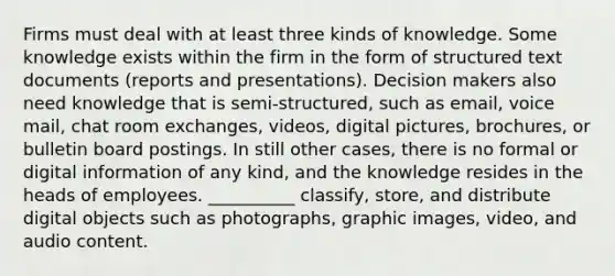 Firms must deal with at least three kinds of knowledge. Some knowledge exists within the firm in the form of structured text documents (reports and presentations). Decision makers also need knowledge that is semi-structured, such as email, voice mail, chat room exchanges, videos, digital pictures, brochures, or bulletin board postings. In still other cases, there is no formal or digital information of any kind, and the knowledge resides in the heads of employees. __________ classify, store, and distribute digital objects such as photographs, graphic images, video, and audio content.