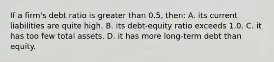 If a firm's debt ratio is greater than 0.5, then: A. its current liabilities are quite high. B. its debt-equity ratio exceeds 1.0. C. it has too few total assets. D. it has more long-term debt than equity.