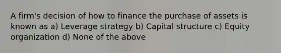 A firm's decision of how to finance the purchase of assets is known as a) Leverage strategy b) Capital structure c) Equity organization d) None of the above