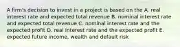 A firm's decision to invest in a project is based on the A. real interest rate and expected total revenue B. nominal interest rate and expected total revenue C. nominal interest rate and the expected profit D. real interest rate and the expected profit E. expected future income, wealth and default risk