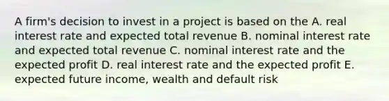 A firm's decision to invest in a project is based on the A. real interest rate and expected total revenue B. nominal interest rate and expected total revenue C. nominal interest rate and the expected profit D. real interest rate and the expected profit E. expected future income, wealth and default risk