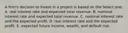 A firm's decision to invest in a project is based on the Select one: A. real interest rate and expected total revenue. B. nominal interest rate and expected total revenue. C. nominal interest rate and the expected profit. D. real interest rate and the expected profit. E. expected future income, wealth, and default risk.