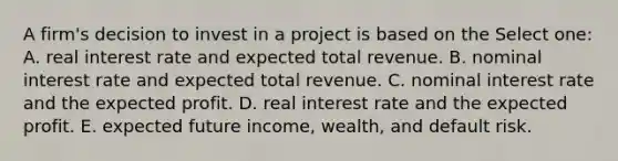 A firm's decision to invest in a project is based on the Select one: A. real interest rate and expected total revenue. B. nominal interest rate and expected total revenue. C. nominal interest rate and the expected profit. D. real interest rate and the expected profit. E. expected future income, wealth, and default risk.