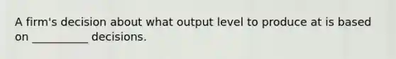 A firm's decision about what output level to produce at is based on __________ decisions.