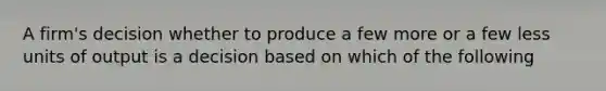 A firm's decision whether to produce a few more or a few less units of output is a decision based on which of the following