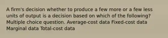 A firm's decision whether to produce a few more or a few less units of output is a decision based on which of the following? Multiple choice question. Average-cost data Fixed-cost data Marginal data Total-cost data