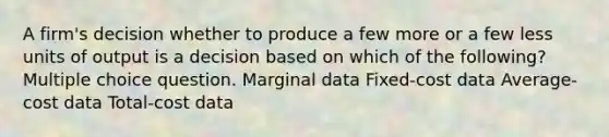 A firm's decision whether to produce a few more or a few less units of output is a decision based on which of the following? Multiple choice question. Marginal data Fixed-cost data Average-cost data Total-cost data