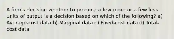 A firm's decision whether to produce a few more or a few less units of output is a decision based on which of the following? a) Average-cost data b) Marginal data c) Fixed-cost data d) Total-cost data