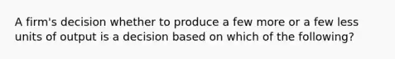 A firm's decision whether to produce a few more or a few less units of output is a decision based on which of the following?