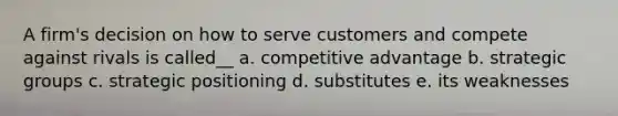 A firm's decision on how to serve customers and compete against rivals is called__ a. competitive advantage b. strategic groups c. strategic positioning d. substitutes e. its weaknesses