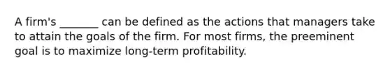 A firm's _______ can be defined as the actions that managers take to attain the goals of the firm. For most firms, the preeminent goal is to maximize long-term profitability.