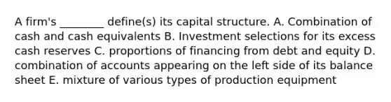 A firm's ________ define(s) its capital structure. A. Combination of cash and cash equivalents B. Investment selections for its excess cash reserves C. proportions of financing from debt and equity D. combination of accounts appearing on the left side of its balance sheet E. mixture of various types of production equipment