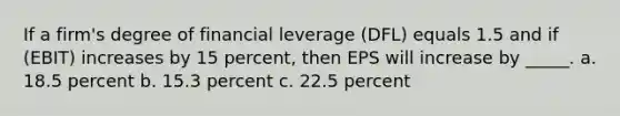 If a firm's degree of financial leverage (DFL) equals 1.5 and if (EBIT) increases by 15 percent, then EPS will increase by _____. a. 18.5 percent b. 15.3 percent c. 22.5 percent