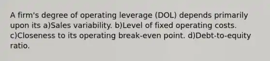 A firm's degree of operating leverage (DOL) depends primarily upon its a)Sales variability. b)Level of fixed operating costs. c)Closeness to its operating break-even point. d)Debt-to-equity ratio.