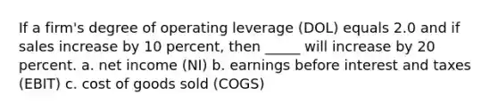 If a firm's degree of operating leverage (DOL) equals 2.0 and if sales increase by 10 percent, then _____ will increase by 20 percent. a. net income (NI) b. earnings before interest and taxes (EBIT) c. cost of goods sold (COGS)