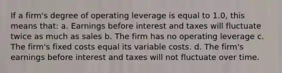 If a firm's degree of operating leverage is equal to 1.0, this means that: a. Earnings before interest and taxes will fluctuate twice as much as sales b. The firm has no operating leverage c. The firm's fixed costs equal its variable costs. d. The firm's earnings before interest and taxes will not fluctuate over time.