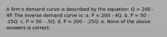 A firm's demand curve is described by the equation: Q = 200 - 4P. The inverse demand curve is: a. P = 200 - 4Q. b. P = 50 - .25Q. c. P = 50 - .5Q. d. P = 200 - .25Q. e. None of the above answers is correct.