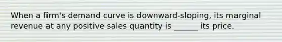 When a firm's demand curve is downward-sloping, its marginal revenue at any positive sales quantity is ______ its price.