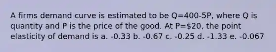 A firms demand curve is estimated to be Q=400-5P, where Q is quantity and P is the price of the good. At P=20, the point elasticity of demand is a. -0.33 b. -0.67 c. -0.25 d. -1.33 e. -0.067