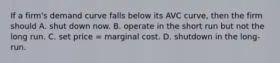 If a firm's demand curve falls below its AVC curve, then the firm should A. shut down now. B. operate in the short run but not the long run. C. set price = marginal cost. D. shutdown in the long-run.