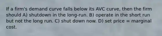 If a firm's demand curve falls below its AVC curve, then the firm should A) shutdown in the long-run. B) operate in the short run but not the long run. C) shut down now. D) set price = marginal cost.