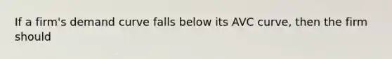 If a firm's demand curve falls below its AVC curve, then the firm should