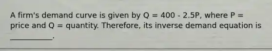 A firm's demand curve is given by Q = 400 - 2.5P, where P = price and Q = quantity. Therefore, its inverse demand equation is ___________.