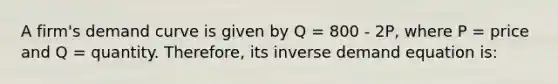 A firm's demand curve is given by Q = 800 - 2P, where P = price and Q = quantity. Therefore, its inverse demand equation is: