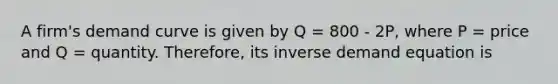 A firm's demand curve is given by Q = 800 - 2P, where P = price and Q = quantity. Therefore, its inverse demand equation is